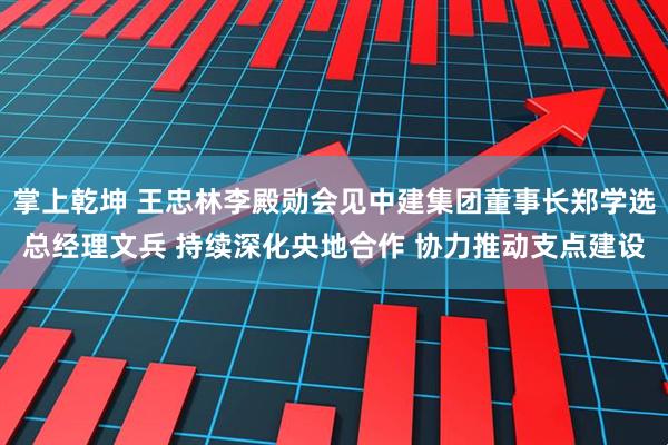 掌上乾坤 王忠林李殿勋会见中建集团董事长郑学选总经理文兵 持续深化央地合作 协力推动支点建设