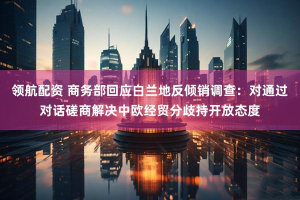 领航配资 商务部回应白兰地反倾销调查：对通过对话磋商解决中欧经贸分歧持开放态度