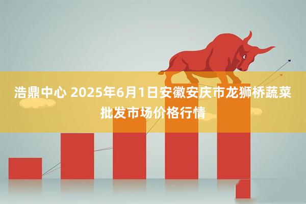 浩鼎中心 2025年6月1日安徽安庆市龙狮桥蔬菜批发市场价格行情