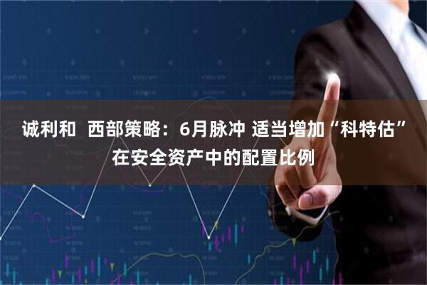 诚利和  西部策略：6月脉冲 适当增加“科特估”在安全资产中的配置比例