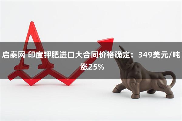 启泰网 印度钾肥进口大合同价格确定：349美元/吨 涨25%