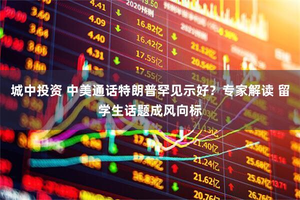 城中投资 中美通话特朗普罕见示好？专家解读 留学生话题成风向标