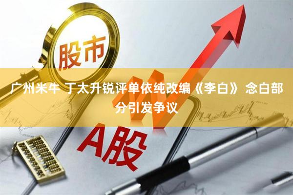 广州米牛 丁太升锐评单依纯改编《李白》 念白部分引发争议