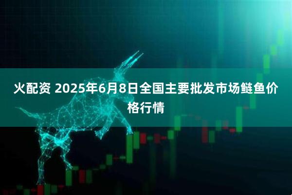 火配资 2025年6月8日全国主要批发市场鲢鱼价格行情