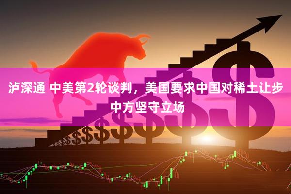 泸深通 中美第2轮谈判，美国要求中国对稀土让步 中方坚守立场