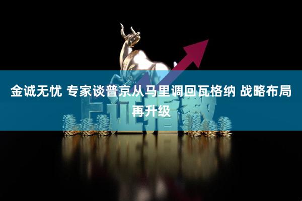 金诚无忧 专家谈普京从马里调回瓦格纳 战略布局再升级