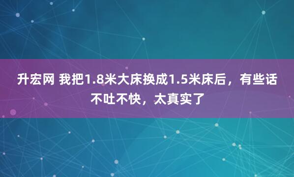 升宏网 我把1.8米大床换成1.5米床后，有些话不吐不快，太真实了