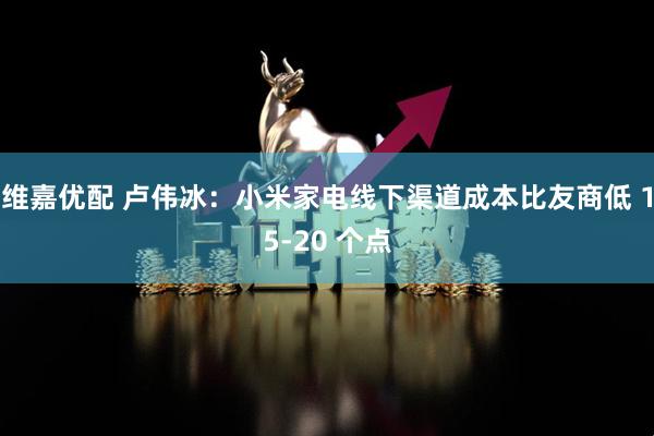 维嘉优配 卢伟冰：小米家电线下渠道成本比友商低 15-20 个点