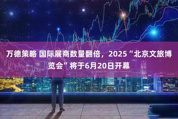 万德策略 国际展商数量翻倍，2025“北京文旅博览会”将于6月20日开幕