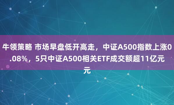 牛领策略 市场早盘低开高走，中证A500指数上涨0.08%，5只中证A500相关ETF成交额超11亿元