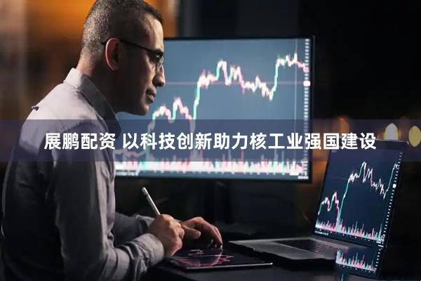 展鹏配资 以科技创新助力核工业强国建设