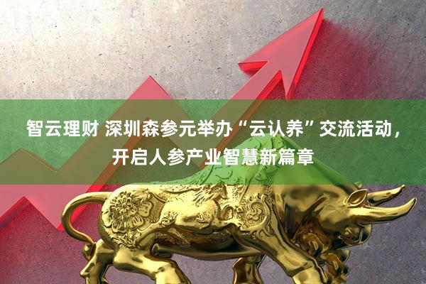 智云理财 深圳森参元举办“云认养”交流活动，开启人参产业智慧新篇章