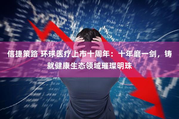 信捷策路 环球医疗上市十周年：十年磨一剑，铸就健康生态领域璀璨明珠