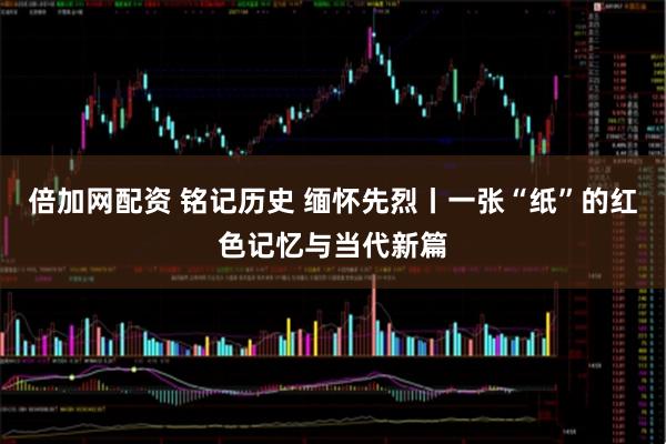 倍加网配资 铭记历史 缅怀先烈丨一张“纸”的红色记忆与当代新篇