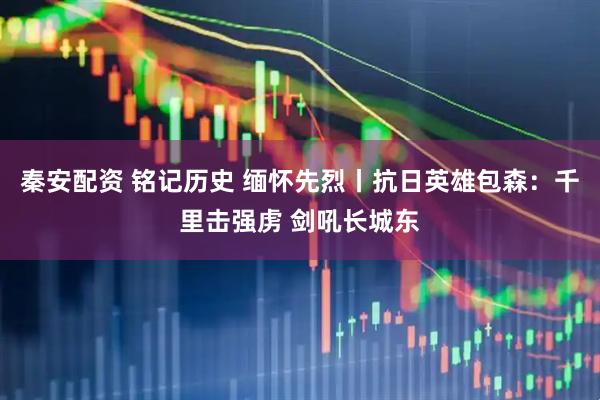 秦安配资 铭记历史 缅怀先烈丨抗日英雄包森：千里击强虏 剑吼长城东