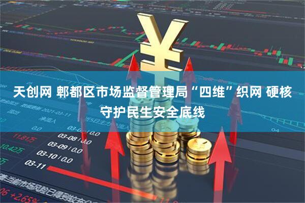 天创网 郫都区市场监督管理局“四维”织网 硬核守护民生安全底线