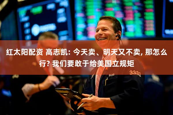红太阳配资 高志凯: 今天卖、明天又不卖, 那怎么行? 我们要敢于给美国立规矩