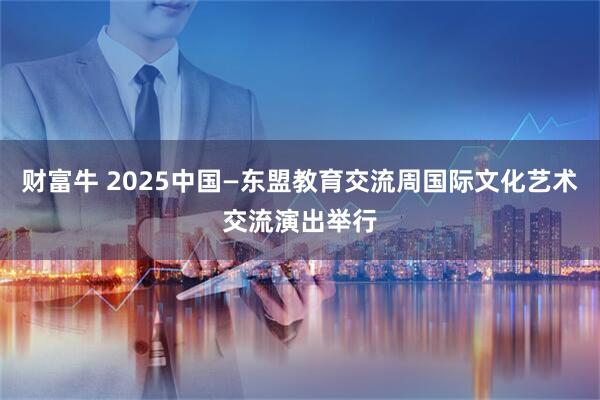 财富牛 2025中国—东盟教育交流周国际文化艺术交流演出举行