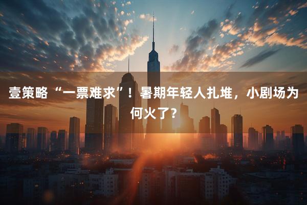 壹策略 “一票难求”！暑期年轻人扎堆，小剧场为何火了？