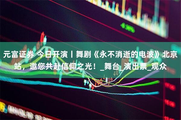 元富证券 今日开演丨舞剧《永不消逝的电波》北京站，邀您共赴信仰之光！_舞台_演出票_观众