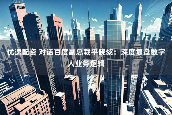 优速配资 对话百度副总裁平晓黎：深度复盘数字人业务逻辑