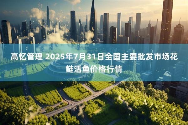 高忆管理 2025年7月31日全国主要批发市场花鲢活鱼价格行情