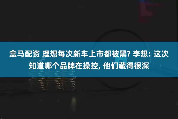 盒马配资 理想每次新车上市都被黑? 李想: 这次知道哪个品牌在操控, 他们藏得很深