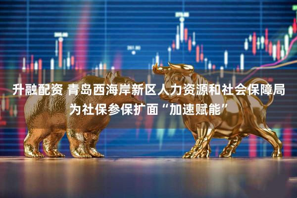 升融配资 青岛西海岸新区人力资源和社会保障局为社保参保扩面“加速赋能”