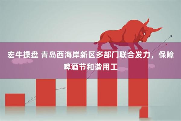 宏牛操盘 青岛西海岸新区多部门联合发力，保障啤酒节和谐用工