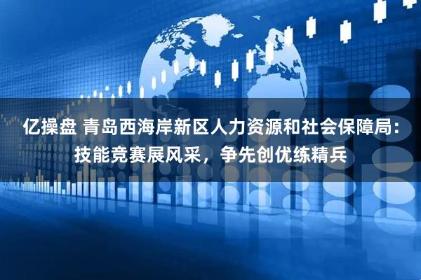 亿操盘 青岛西海岸新区人力资源和社会保障局：技能竞赛展风采，争先创优练精兵