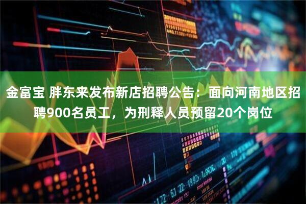金富宝 胖东来发布新店招聘公告：面向河南地区招聘900名员工，为刑释人员预留20个岗位
