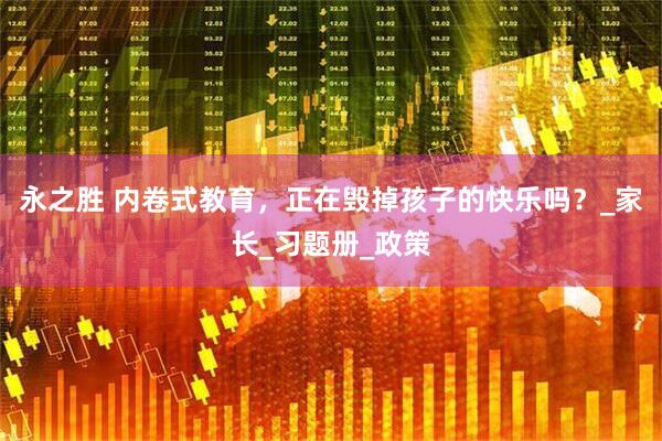 永之胜 内卷式教育，正在毁掉孩子的快乐吗？_家长_习题册_政策