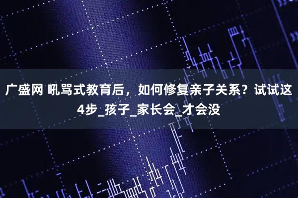 广盛网 吼骂式教育后，如何修复亲子关系？试试这4步_孩子_家长会_才会没