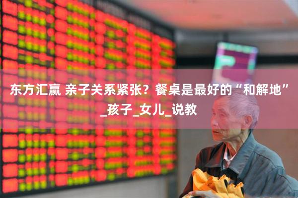 东方汇赢 亲子关系紧张？餐桌是最好的“和解地”_孩子_女儿_说教