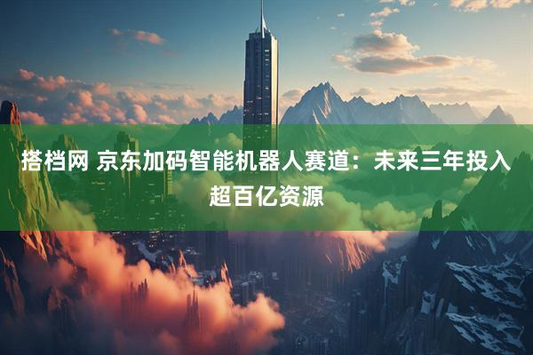 搭档网 京东加码智能机器人赛道：未来三年投入超百亿资源