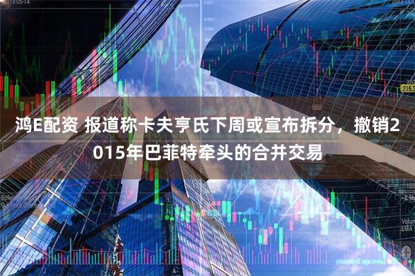 鸿E配资 报道称卡夫亨氏下周或宣布拆分，撤销2015年巴菲特牵头的合并交易