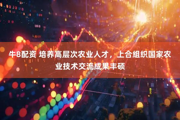 牛8配资 培养高层次农业人才，上合组织国家农业技术交流成果丰硕