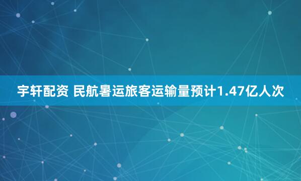 宇轩配资 民航暑运旅客运输量预计1.47亿人次