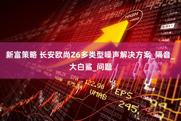 新富策略 长安欧尚Z6多类型噪声解决方案_隔音_大白鲨_问题
