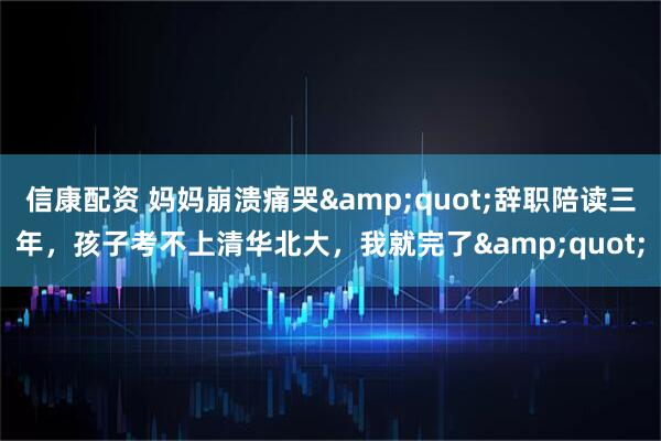 信康配资 妈妈崩溃痛哭&quot;辞职陪读三年，孩子考不上清华北大，我就完了&quot;