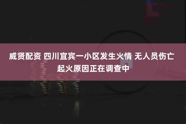 威贤配资 四川宜宾一小区发生火情 无人员伤亡 起火原因正在调查中