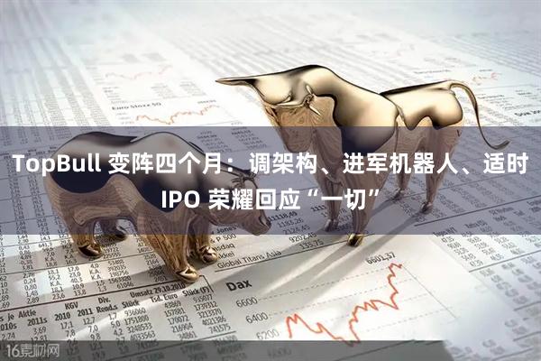 TopBull 变阵四个月:调架构、进军机器人、适时IPO 荣耀回应“一切”