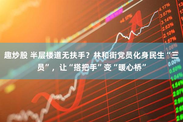 趣炒股 半层楼道无扶手?林和街党员化身民生“三员”,让“搭把手”变“暖心桥”