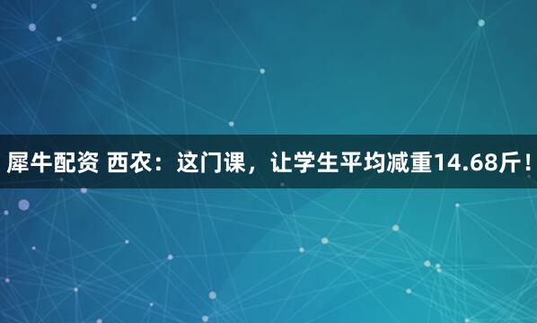犀牛配资 西农：这门课，让学生平均减重14.68斤！