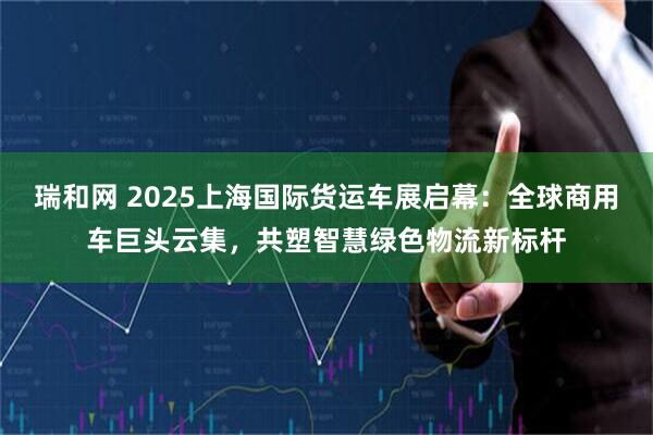 瑞和网 2025上海国际货运车展启幕：全球商用车巨头云集，共塑智慧绿色物流新标杆