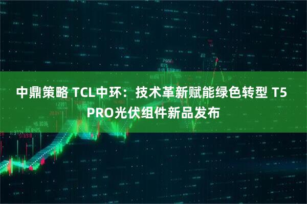 中鼎策略 TCL中环：技术革新赋能绿色转型 T5 PRO光伏组件新品发布