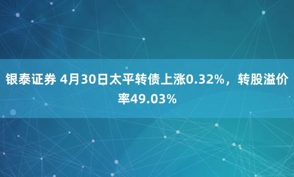 银泰证券 4月30日太平转债上涨0.32%，转股溢价率49.03%
