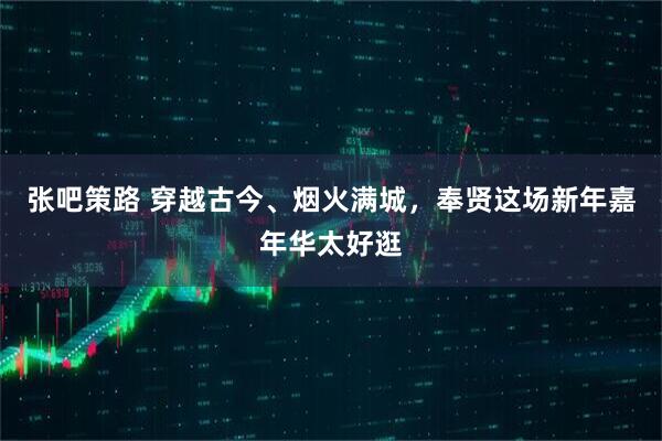 张吧策路 穿越古今、烟火满城，奉贤这场新年嘉年华太好逛