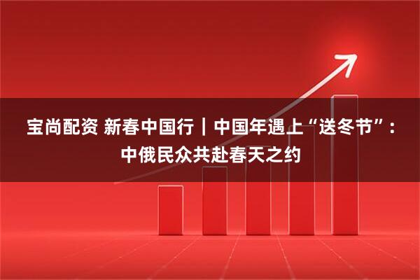 宝尚配资 新春中国行|中国年遇上“送冬节”:中俄民众共赴春天之约