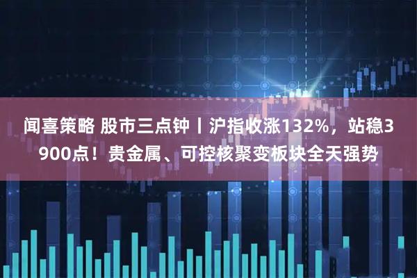 闻喜策略 股市三点钟丨沪指收涨132%,站稳3900点!贵金属、可控核聚变板块全天强势